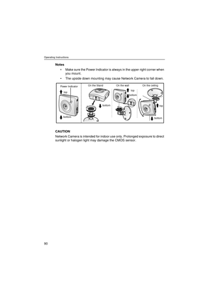 Page 90Operating Instructions
90
Notes
Make sure the Power Indicator is always in the upper right corner when 
you mount.
The upside down mounting may cause Network Camera to fall down.
CAUTION
Network Camera is intended for indoor use only. Prolonged exposure to direct 
sunlight or halogen light may damage the CMOS sensor.
Power Indicator
top
bottom
top
top
bottom
bottom
bottom
On the ceiling On the wall On the Stand 