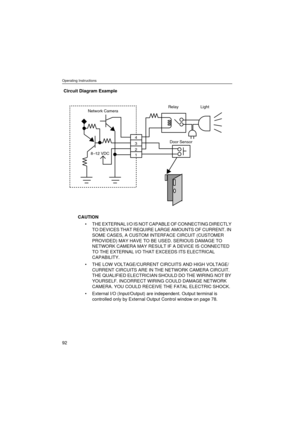 Page 92Operating Instructions
92
Circuit Diagram Example
CAUTION
THE EXTERNAL I/O IS NOT CAPABLE OF CONNECTING DIRECTLY 
TO DEVICES THAT REQUIRE LARGE AMOUNTS OF CURRENT. IN 
SOME CASES, A CUSTOM INTERFACE CIRCUIT (CUSTOMER 
PROVIDED) MAY HAVE TO BE USED. SERIOUS DAMAGE TO 
NETWORK CAMERA MAY RESULT IF A DEVICE IS CONNECTED 
TO THE EXTERNAL I/O THAT EXCEEDS ITS ELECTRICAL 
CAPABILITY.
THE LOW VOLTAGE/CURRENT CIRCUITS AND HIGH VOLTAGE/
CURRENT CIRCUITS ARE IN THE NETWORK CAMERA CIRCUIT. 
THE QUALIFIED...