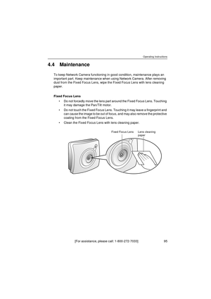 Page 95Operating Instructions
[For assistance, please call: 1-800-272-7033]                                 95
4.4 Maintenance
To keep Network Camera functioning in good condition, maintenance plays an 
important part. Keep maintenance when using Network Camera. After removing 
dust from the Fixed Focus Lens, wipe the Fixed Focus Lens with lens cleaning 
paper.
Fixed Focus Lens
Do not forcedly move the lens part around the Fixed Focus Lens. Touching 
it may damage the Pan/Tilt motor.
Do not touch the Fixed...