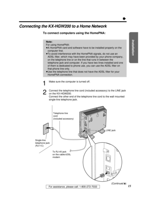 Page 15Installation
15For assistance, please call: 1-800-272-7033
Ò
Connecting the KX-HGW200 to a Home Network
To connect computers using the HomePNA: 
1
Make sure the computer is turned off.
2
Connect the telephone line cord (included accessory) to the LINE jack
on the KX-HGW200.
Connect the other end of the telephone line cord to the wall mounted
single-line telephone jack.
Note:
For using HomePNA:
³A HomePNA card and software have to be installed properly on the
computer ﬁrst.
³To avoid interference with the...