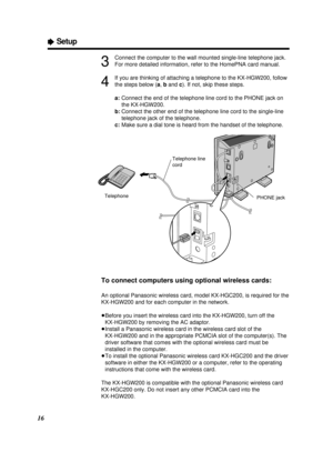 Page 1616
ÒSetup
3
Connect the computer to the wall mounted single-line telephone jack.
For more detailed information, refer to the HomePNA card manual.
4
If you are thinking of attaching a telephone to the KX-HGW200, follow
the steps below (a, band c). If not, skip these steps.
a:Connect the end of the telephone line cord to the PHONE jack on
the KX-HGW200.
b:Connect the other end of the telephone line cord to the single-line
telephone jack of the telephone.
c:Make sure a dial tone is heard from the handset of...