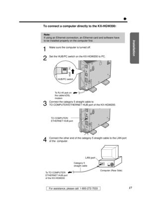 Page 17Installation
17For assistance, please call: 1-800-272-7033
Ò
To connect a computer directly to the KX-HGW200: 
1
Make sure the computer is turned off.
2
Set the HUB/PC switch on the KX-HGW200 to PC.
3
Connect the category 5 straight cable to 
TO COMPUTER/ETHERNET HUB port of the KX-HGW200.
4
Connect the other end of the category 5 straight cable to the LAN port
of the  computer.
HUB/PC switch
HUB
PC
To RJ-45 jack on
the cable/xDSL 
modem
TO COMPUTER/
ETHERNET HUB port
Computer (Rear Side)
Category 5...