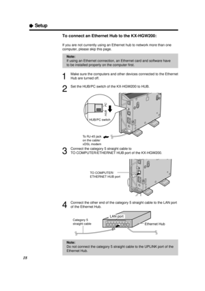 Page 1818
ÒSetup
To connect an Ethernet Hub to the KX-HGW200:
If you are not currently using an Ethernet hub to network more than one
computer, please skip this page.
1
Make sure the computers and other devices connected to the Ethernet
Hub are turned off.
2
Set the HUB/PC switch of the KX-HGW200 to HUB.
3
Connect the category 5 straight cable to 
TO COMPUTER/ETHERNET HUB port of the KX-HGW200.
4
Connect the other end of the category 5 straight cable to the LAN port
of the Ethernet Hub.
HUB/PC switch
HUB
PC
To...