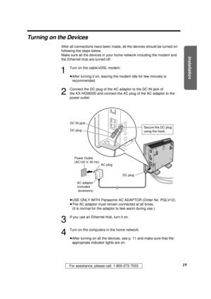 Page 19Installation
19For assistance, please call: 1-800-272-7033
Turning on the Devices
After all connections have been made, all the devices should be turned on
following the steps below. 
Make sure all the devices in your home network including the modem and
the Ethernet Hub are turned off.
1
Turn on the cable/xDSL modem.
³After turning it on, leaving the modem idle for few minutes is
recommended.
2
Connect the DC plug of the AC adaptor to the DC IN jack of 
the KX-HGW200 and connect the AC plug of the AC...