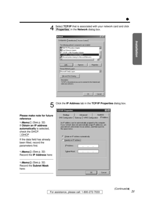 Page 21Installation
21For assistance, please call: 1-800-272-7033
Ò
4
Select TCP/IPthat is associated with your network card and click
[Properties]in the Networkdialog box.
5
Click the IP Addresstab in the TCP/IP Propertiesdialog box.
Please make note for future
reference
.Memo1(See p. 32)
If Obtain an IP address
automatically is selected,
check the DHCP.
·DHCP
If the data ﬁeld has already
been ﬁlled, record the
parameters ﬁrst.
.Memo2(See p. 32)
Record the IP Addresshere:
.Memo3(See p. 32)
Record the Subnet...