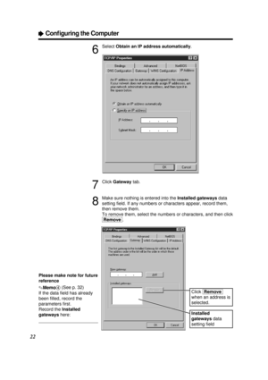 Page 2222
ÒConﬁguring the Computer
6
Select Obtain an IP address automatically.
7
Click Gatewaytab.
8
Make sure nothing is entered into the Installed gatewaysdata
setting ﬁeld. If any numbers or characters appear, record them,
then remove them.
To remove them, select the numbers or characters, and then click
[Remove].
Installed
gateways data
setting ﬁeld
Click [Remove]
when an address is
selected.
Please make note for future
reference
.Memo4(See p. 32)
If the data ﬁeld has already
been ﬁlled, record the...