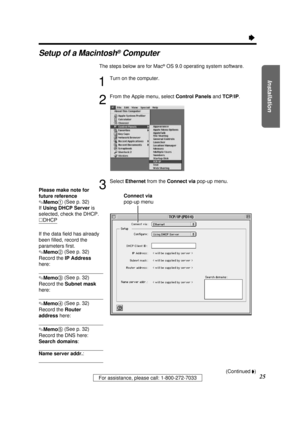 Page 25Installation
25For assistance, please call: 1-800-272-7033
Ò
Setup of a Macintosh®Computer
The steps below are for Mac®OS 9.0 operating system software.
1
Turn on the computer.
2
From the Apple menu, select Control Panels and TCP/IP.
3
Select Ethernetfrom the Connect viapop-up menu.
Please make note for
future reference
.Memo1(See p. 32)
If Using DHCP Server is
selected, check the DHCP.
·DHCP
If the data ﬁeld has already
been ﬁlled, record the
parameters ﬁrst.
.Memo2(See p. 32)
Record the IP Address...