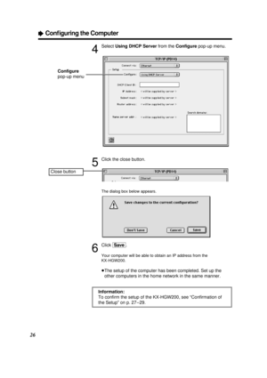 Page 2626
ÒConﬁguring the Computer
4
Select Using DHCP Serverfrom the Conﬁgurepop-up menu.
5
Click the close button.
The dialog box below appears.
6
Click [Save].
Your computer will be able to obtain an IP address from the
KX-HGW200.
³The setup of the computer has been completed. Set up the
other computers in the home network in the same manner.
Information:
To conﬁrm the setup of the KX-HGW200, see “Conﬁrmation of
the Setup” on p. 27 – 29.
Close button
Conﬁgure
pop-up menu
PQQX12817ZA \1-P29  01.3.8 3:18 PM...