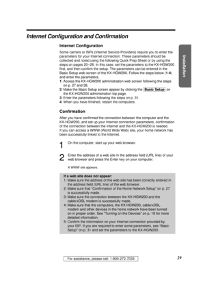 Page 29Installation
29For assistance, please call: 1-800-272-7033
Internet Conﬁguration and Conﬁrmation
Internet Conﬁguration
Some carriers or ISPs (Internet Service Providers) require you to enter the
parameters for your Internet connection. These parameters should be
collected and noted using the following Quick Prep Sheet or by using the
steps on pages 20 – 26. In this case, set the parameters to the KX-HGW200
ﬁrst, and then conﬁrm the setup. The parameters can be entered in the
Basic Setup web screen of the...