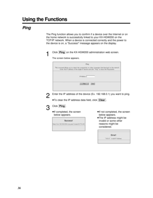 Page 3636
Using the Functions
Ping
The Ping function allows you to conﬁrm if a device over the Internet or on
the home network is successfully linked to your KX-HGW200 on the
TCP/IP network. When a device is connected correctly and the power to
the device is on, a “Success!” message appears on the display.
1
Click [Ping]on the KX-HGW200 administration web screen.
The screen below appears.
2
Enter the IP address of the device (Ex. 192.168.0.1) you want to ping.
³To clear the IP address data ﬁeld, click [Clear]....