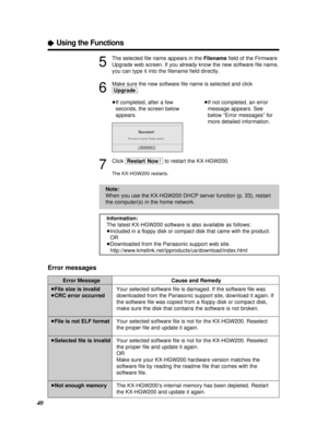Page 40ÒUsing the Functions
5
The selected ﬁle name appears in the Filenameﬁeld of the Firmware
Upgrade web screen. If you already know the new software ﬁle name,
you can type it into the ﬁlename ﬁeld directly.
6
Make sure the new software ﬁle name is selected and click
[Upgrade].
7
Click [Restart\Now!\]to restart the KX-HGW200.
The KX-HGW200 restarts.
Error Message
³File size is invalid
³CRC error occurred
³File is not ELF format
³Selected ﬁle is invalid
³Not enough memoryCause and Remedy
Your selected...