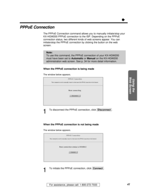 Page 4141For assistance, please call: 1-800-272-7033
Using the
Web Screen
Ò
PPPoE Connection
The PPPoE Connection command allows you to manually initiate/stop your
KX-HGW200 PPPoE connection to the ISP. Depending on the PPPoE
connection status, two different kinds of web screens appear. You can
initiate/stop the PPPoE connection by clicking the button on the web
screen.
When the PPPoE connection is being made
The window below appears.
1
To disconnect the PPPoE connection, click [Disconnect].
When the PPPoE...