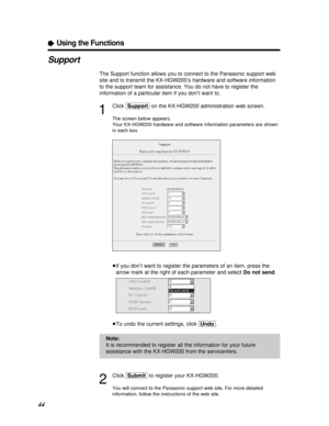 Page 4444
ÒUsing the Functions
Support
The Support function allows you to connect to the Panasonic support web
site and to transmit the KX-HGW200’s hardware and software information
to the support team for assistance. You do not have to register the
information of a particular item if you don’t want to.
1
Click [Support]on the KX-HGW200 administration web screen.
The screen below appears.
Your KX-HGW200 hardware and software information parameters are shown
in each box.
³If you don’t want to register the...