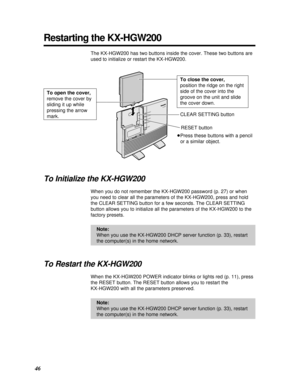 Page 4646
Restarting the KX-HGW200
The KX-HGW200 has two buttons inside the cover. These two buttons are
used to initialize or restart the KX-HGW200.
To Initialize the KX-HGW200
When you do not remember the KX-HGW200 password (p. 27) or when
you need to clear all the parameters of the KX-HGW200, press and hold
the CLEAR SETTING button for a few seconds. The CLEAR SETTING
button allows you to initialize all the parameters of the KX-HGW200 to the
factory presets.
To Restart the KX-HGW200
When the KX-HGW200 POWER...