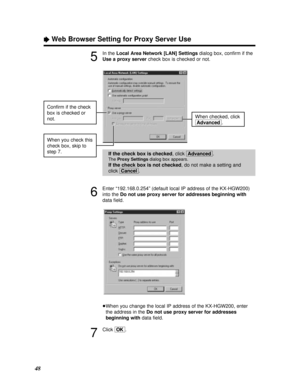 Page 4848
ÒWeb Browser Setting for Proxy Server Use
5
In the Local Area Network [LAN] Settingsdialog box, conﬁrm if the
Use a proxy servercheck box is checked or not.
6
Enter “192.168.0.254” (default local IP address of the KX-HGW200)
into the Do not use proxy server for addresses beginning with
data ﬁeld.
³When you change the local IP address of the KX-HGW200, enter
the address in the Do not use proxy server for addresses
beginning withdata ﬁeld.
7
Click [OK].
If the check box is checked, click [Advanced].
The...