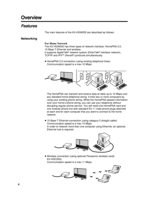 Page 6Overview
6
Features
The main features of the KX-HGW200 are described as follows:
Networking
For Home Network
The KX-HGW200 has three types of network interface: HomePNA 2.0, 
10 Base-T Ethernet and wireless.
It supports AppleTalk
®network system (EtherTalk®interface network),
TCP/IP and IPXTM(Novell®) protocols simultaneously.
³HomePNA 2.0 connection (using existing telephone lines):
Communication speed is a max.10 Mbps.
The HomePNA can transmit and receive data at rates up to 10 Mbps over
any standard...