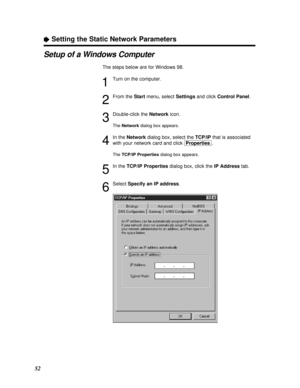 Page 5252
ÒSetting the Static Network Parameters
Setup of a Windows Computer
The steps below are for Windows 98.
1
Turn on the computer.
2
From the Startmenu, select Settingsand click Control Panel.
3
Double-click the Networkicon.
The Networkdialog box appears.
4
In the Networkdialog box, select the TCP/IPthat is associated
with your network card and click [Properties].
The TCP/IP Propertiesdialog box appears.
5
In the TCP/IP Propertiesdialog box, click the IP Addresstab.
6
Select Specify an IP address....