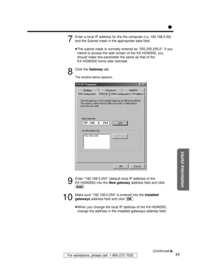 Page 53For assistance, please call: 1-800-272-7033
Useful Information
53
Ò
7
Enter a local IP address for the the computer (i.e, 192.168.0.50)
and the Subnet mask in the appropriate data ﬁeld. 
³The subnet mask is normally entered as “255.255.255.0”. If you
intend to access the web screen of the KX-HGW200, you
should make this parameter the same as that of the 
KX-HGW200 home side netmask.
8
Click the Gatewaytab.
The window below appears.
9
Enter “192.168.0.254” (default local IP address of the 
KX-HGW200) into...