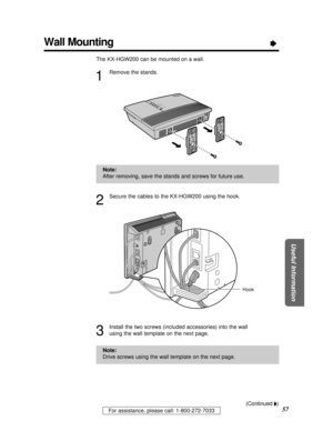 Page 57For assistance, please call: 1-800-272-7033
Useful Information
57
Wall MountingÒ
The KX-HGW200 can be mounted on a wall.
1
Remove the stands.
2
Secure the cables to the KX-HGW200 using the hook.
3
Install the two screws (included accessories) into the wall
using the wall template on the next page.
KX-HGW200
WAN
LAN
HOME PNA
WIRELESS
POWER
Hook
Note:
After removing, save the stands and screws for future use.
Note:
Drive screws using the wall template on the next page.
(Continued Ò)
PQQX12817ZA P46 - 58...