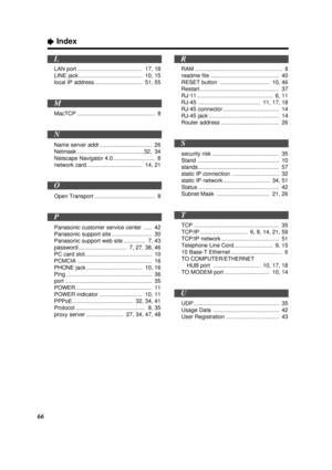 Page 66ÒIndex
66
LAN port .......................................... 17, 18
LINE jack ......................................... 10, 15
local IP address............................... 51, 55
MacTCP .................................................. 8
Name server addr.................................. 26
Netmask ...........................................32, 34
Netscape Navigator 4.0 ........................... 8
network card .................................... 14, 21
Open Transport...