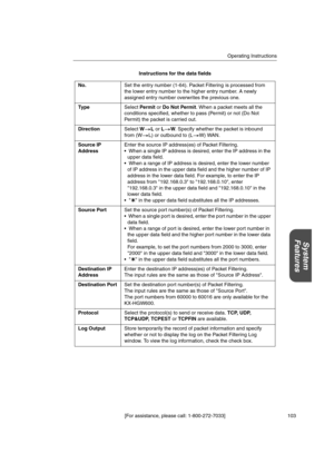 Page 103Operating Instructions
[For assistance, please call: 1-800-272-7033] 103
System
Features
Instructions for the data fields
No.Set the entry number (1-64). Packet Filtering is processed from
the lower entry number to the higher entry number. A newly
assigned entry number overwrites the previous one.
Typ eSelectPermitorDo Not Permit. When a packet meets all the
conditions specified, whether to pass (Permit) or not (Do Not
Permit) the packet is carried out.
DirectionSelectWLorLW. Specify whether the packet...