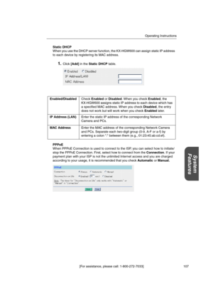 Page 107Operating Instructions
[For assistance, please call: 1-800-272-7033] 107
System
Features
Static DHCP
When you use the DHCP server function, the KX-HGW600 can assign static IP address
to each device by registering its MAC address.
1.Click[Add]in theStatic DHCPtable.
PPPoE
When PPPoE Connection is used to connect to the ISP, you can select how to initiate/
stop the PPPoE Connection. First, select how to connect from theConnection.Ifyour
payment plan with your ISP is not the unlimited Internet access and...
