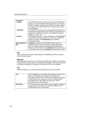 Page 108Operating Instructions
108
Note
When you access the Camera Portal page from the WAN side, PPPoE Connection
cannot be disconnected.
DNS Relay
DNS Relay function frees you from setting up the DNS server address in each device
on the LAN side, even though it is set up with static IP address. This function distributes
the DNS server address to the Network Camera and the PC on the LAN side.
Note
When the DNS server is connected to the LAN side, do not use this function. Connection
Always
Automatic
...