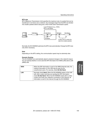 Page 109Operating Instructions
[For assistance, please call: 1-800-272-7033] 109
System
Features
MTU size
MTU (Maximum Transmission Unit) specifies the maximum size of a packet that can be
transferred in one frame over a network. Any messages larger than the MTU are divided
into smaller packets before being sent, which slows down transmission speed.
Normally, the KX-HGW600 optimizes the MTU size automatically. Change the MTU size
only when necessary.
Note
Depending on the MTU setting, the communication speed may...