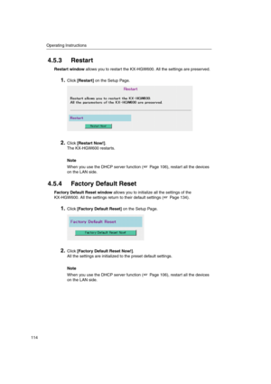 Page 114Operating Instructions
114
4.5.3 Restart
Restart windowallows you to restart the KX-HGW600. All the settings are preserved.
1.Click[Restart]on the Setup Page.
2.Click[Restart Now!].
The KX-HGW600 restarts.
Note
When you use the DHCP server function ( Page 106), restart all the devices
on the LAN side.
4.5.4 Factory Default Reset
Factory Default Reset windowallows you to initialize all the settings of the
KX-HGW600. All the settings return to their default settings ( Page 134).
1.Click[Factory Default...