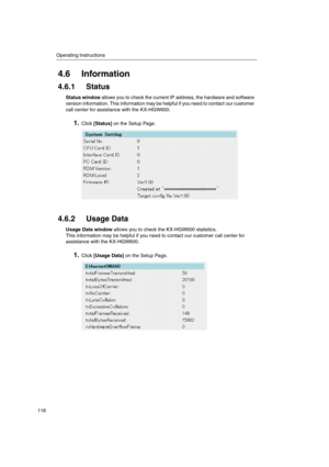 Page 118Operating Instructions
118
4.6 Information
4.6.1 Status
Status windowallows you to check the current IP address, the hardware and software
version information. This information may be helpful if you need to contact our customer
call center for assistance with the KX-HGW600.
1.Click[Status]on the Setup Page.
4.6.2 Usage Data
UsageDatawindowallowsyoutochecktheKX-HGW600statistics.
This information may be helpful if you need to contact our customer call center for
assistance with the KX-HGW600.
1.Click[Usage...