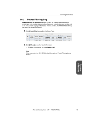 Page 119Operating Instructions
[For assistance, please call: 1-800-272-7033] 119
System
Features
4.6.3 Packet Filtering Log
Packet Filtering Log windowallows you to check up to 4000 latest information
consisting of entry number, type, direction, the source or destination port number and
so on. If you enable logging on the Packet Filtering window, the KX-HGW600 will keep
a record of the packet information.
1.Click[Packet Filtering Log]on the Setup Page.
2.Click[Reload]to view the latest information.
 To delete...