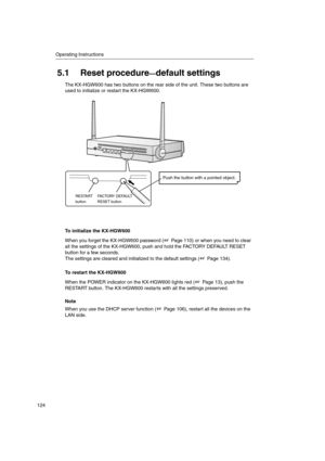 Page 124Operating Instructions
124
5.1 Reset procedure—default settings
The KX-HGW600 has two buttons on the rear side of the unit. These two buttons are
used to initialize or restart the KX-HGW600.
To initialize the KX-HGW600
When you forget the KX-HGW600 password ( Page 110) or when you need to clear
all the settings of the KX-HGW600, push and hold the FACTORY DEFAULT RESET
button for a few seconds.
The settings are cleared and initialized to the default settings ( Page 134).
To restart the KX-HGW600
When the...