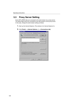 Page 126Operating Instructions
126
5.3 Proxy Server Setting
Some ISP’s WWW sites are connected to the web browser via a proxy server.
The Setup Page cannot be connected to the web browser via the proxy server.
In this case, change the web browser setting as follows.
1.Start up the Internet Explorer. (The window is for Internet Explorer 6.)
2.Click[Tools] [Internet Options...] [Connections tab]. 