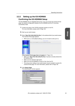 Page 23Operating Instructions
[For assistance, please call: 1-800-272-7033] 23
Setup
2.2.2 Setting up the KX-HGW600
Confirming the KX-HGW600 Setup
The KX-HGW600 has an integrated web server. If you can access the Camera Portal
page, the network configuration between the KX-HGW600 and the PC has been
successfully made.
1.Confirm the setup of the TCP/IP properties window on the PC.
For more information, please refer to Page 129.
2.Start up your web browser.
3.Enter http://192.168.0.254(:Port No.) in the address...