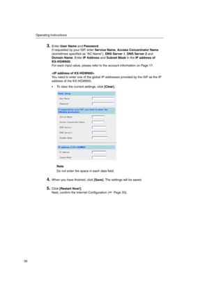 Page 32Operating Instructions
32
3.EnterUser NameandPassword.
If requested by your ISP, enterService Name,Access Concentrator Name
(sometimes specified as AC Name),DNS Server 1,DNS Server 2and
Domain Name.EnterIP AddressandSubnet Maskin theIP address of
KX-HGW600.
For each input value, please refer to the account information on Page 17.

You need to enter one of the global IP addresses provided by the ISP as the IP
address of the KX-HGW600.
 To clear the current settings, click[Clear].
Note
Do not enter the...