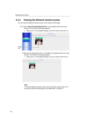 Page 36Operating Instructions
36
2.2.4 Viewing the Network Camera screen
You can view the Network Camera screen on the Camera Portal page.
1.a) Enter http://192.168.0.254(:Port No.) in the address field of your web
browser. The Camera Portal page appears.
 When port no. is 80 (default setting), you do not need to enter port no.
b) Enter the IP address(:Port No.) on the WAN in the address field of your web
browser. The Camera Portal page appears.
 When port no. is 80 (default setting), you do not need to enter...