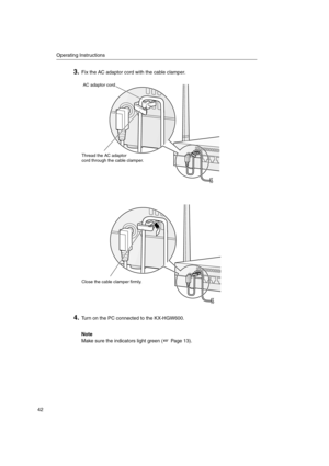 Page 42Operating Instructions
42
3.Fix the AC adaptor cord with the cable clamper.
4.Turn on the PC connected to the KX-HGW600.
Note
Make sure the indicators light green ( Page 13).
AC adaptor cord
Thread the AC adaptor
cord through the cable clamper.
Close the cable clamper firmly. 