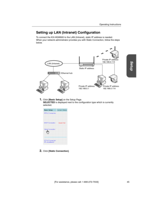 Page 45Operating Instructions
[For assistance, please call: 1-800-272-7033] 45
Setup
Setting up LAN (Intranet) Configuration
To connect the KX-HGW600 to the LAN (Intranet), static IP address is needed.
When your network administrator provides you with Static Connection, follow the steps
below.
1.Click[Basic Setup]on the Setup Page.
SELECTEDis displayed next to the configuration type which is currently
selected.
2.Click[Static Connection].
Static IP address
LAN (Intranet)
Ethernet hub
Private IP address...