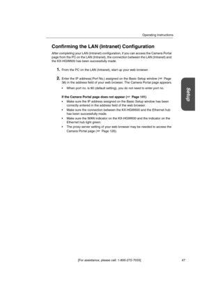 Page 47Operating Instructions
[For assistance, please call: 1-800-272-7033] 47
Setup
Confirming the LAN (Intranet) Configuration
After completing your LAN (Intranet) configuration, if you can access the Camera Portal
page from the PC on the LAN (Intranet), the connection between the LAN (Intranet) and
the KX-HGW600 has been successfully made.
1.From the PC on the LAN (Intranet), start up your web browser.
2.Enter the IP address(:Port No.) assigned on the Basic Setup window ( Page
38) in the address field of...
