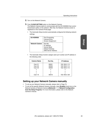 Page 49Operating Instructions
[For assistance, please call: 1-800-272-7033] 49
Setup
2.Turn on the Network Camera.
3.PushCLEAR SETTINGbutton on the Network Camera.
The Network Camera starts to communicate with the KX-HGW600 that control
transmission paths on the network. After that, the Network Camera screen is
registered on the Camera Portal page.
 The Automatic Setup function automatically configures the following network
settings.
 The Automatic Setup function assigns each port number and IP address in
the...