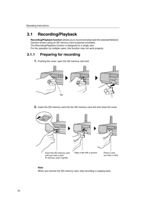 Page 54Operating Instructions
54
3.1 Recording/Playback
Recording/Playback functionallows you to record and play back the selected Network
Camera screen using an SD memory card (customer provided).
The Recording/Playback function is designed for a single user.
For the operation by multiple users, this function may not work properly.
3.1.1 Preparing for recording
1.Pushing the cover, open the SD memory card slot.
2.Insert the SD memory card into the SD memory card slot and close the cover.
Note
When you remove...