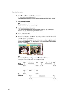 Page 60Operating Instructions
60
2.SelectCamera Namefrom the drop-down menu.
For confirmation, the image appears.
The image resolution differs from the settings on the Recording Setup window.
3.SelectEnableorDisable.
Note
The KX-HGW600 has two timer settings.
4.Check the desired day of the week.
If the setting time passes over midnight, please check the day of start time.
The start and end time is set only in 24h time mode.
5.Set the start and end time.
6.Whenyouhavefinished,click[Save]. The settings will be...
