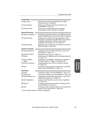 Page 69Operating Instructions
[For assistance, please call: 1-800-272-7033] 69
System
Features
* These functions require an Internet configuration. Configuration:
Basic Setup: Setting the basic network parameters for the WAN
(Internet) access ( Page 72)
Camera Setup: Setting up the Network Cameras connected to the
KX-HGW600 ( Page 73)
Wireless Setup: Setting up the network parameters for wireless
communication and for security ( Page 83)
Advanced Features:
Address Translation: Translating the global IP address...