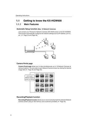 Page 8Operating Instructions
8
1.1 Getting to know the KX-HGW600
1.1.1 Main Features
Automatic Setup function(Max. 16 Network Cameras)
Just connect your Panasonic Network Cameras (KX-HCM series) to the KX-HGW600.
This function automatically configures the network settings such as IP address, port no.,
etc. ( Page 34 and Page 48).
Camera Portal page
Camera Portal pageallows you to view simultaneously up to 16 Network Cameras at
various locations. You can jump to each Network Camera screen by clicking the...