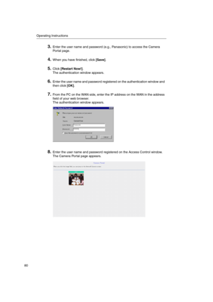Page 80Operating Instructions
80
3.Enter the user name and password (e.g., Panasonic) to access the Camera
Portal page.
4.When you have finished, click[Save].
5.Click[Restart Now!].
The authentication window appears.
6.Enter the user name and password registered on the authentication window and
then click[OK].
7.From the PC on the WAN side, enter the IP address on the WAN in the address
field of your web browser.
The authentication window appears.
8.Enter the user name and password registered on the Access...