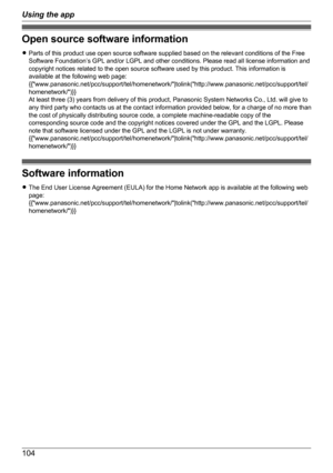 Page 104Open source software information
R Parts of this product use open source software supplied based on the relevant conditions of the Free
Software Foundation’s GPL and/or LGPL and other conditions. Please read all license information and
copyright notices related to the open source software used by this product. This information is
available at the following web page:
{{"www.panasonic.net/pcc/support/tel/homenetwork/"|tolink("http://www.panasonic.net/pcc/support/tel/
homenetwork/")}}
At...