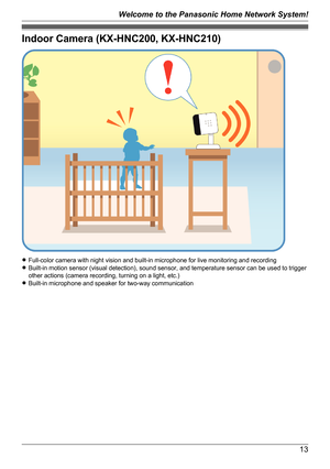 Page 13Indoor Camera (KX-HNC200, KX-HNC210)
RFull-color camera with night vision and built-in microphone for live monitoring and recording
R Built-in motion sensor (visual detection), sound sensor, and temperature sensor can be used to trigger
other actions (camera recording, turning on a light, etc.)
R Built-in microphone and speaker for two-way communication
13
Welcome to the Panasonic Home Network System!   