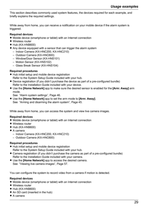 Page 29This section describes commonly used system features, the devices required for each example, and
briefly explains the required settings.
While away from home, you can receive a notification on your mobile device if the alarm system is
triggered.
Required devices
R Mobile device (smartphone or tablet) with an Internet connection
R Wireless router
R Hub (KX-HNB600)
R Any device equipped with a sensor that can trigger the alarm system
– Indoor Camera (KX-HNC200, KX-HNC210)
– Outdoor Camera (KX-HNC600)
–...