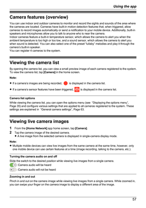 Page 57Camera features (overview)
You can use indoor and outdoor cameras to monitor and record the sights and sounds of the area where
the cameras are located. Cameras have built-in motion detection features that, when triggered, allow
cameras to record images automatically or send a notification to your mobile device. Additionally, built-in
speakers and microphones allow you to talk to anyone who is near the camera.
Indoor cameras feature a built-in temperature sensor, which allows the camera to alert you when...