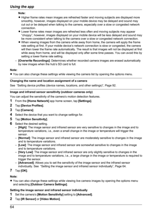 Page 64Note:
R Higher frame rates mean images are refreshed faster and moving subjects are displayed more
smoothly, however, images displayed on your mobile device may be delayed and sound may
cut out or be delayed when talking to the camera, especially over a slow or congested network
connection.
R Lower frame rates mean images are refreshed less often and moving subjects may appear
“choppy”, however, images displayed on your mobile device will be less delayed and sound may
be more consistent when talking to...